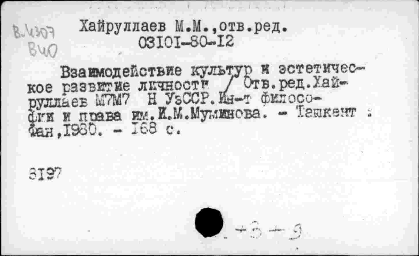 ﻿ь Хайруллаев М.М.,отв.ред.
. 03101-50-12
Взаимодействие культур и эстетическое развитие лютости Г Отв.ред.Хаи-Ёльев 187М7 Н УзССР.ш—т филосо—
■ и поава им.И.К.Муминова. - Геикеят ; ,1980. - 188 с.